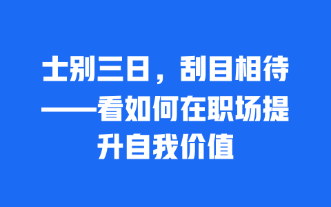 士别三日，刮目相待——看如何在职场提升自我价值