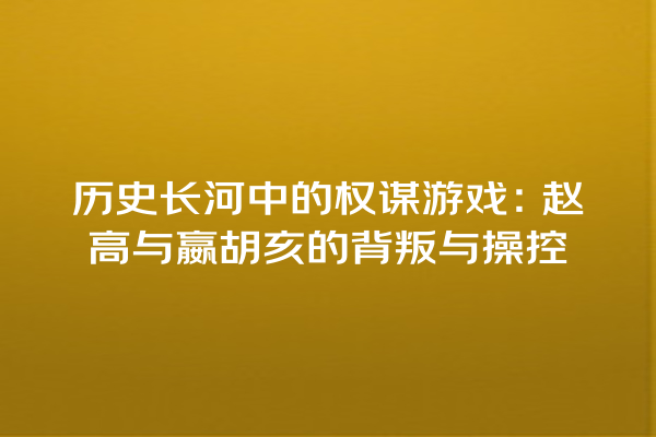 历史长河中的权谋游戏：赵高与嬴胡亥的背叛与操控