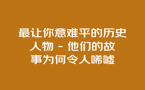 最让你意难平的历史人物 – 他们的故事为何令人唏嘘