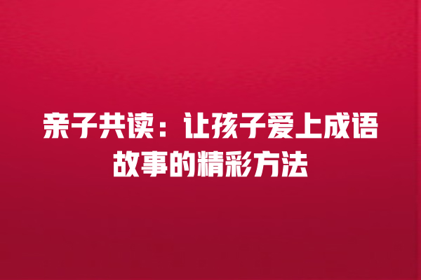 亲子共读：让孩子爱上成语故事的精彩方法