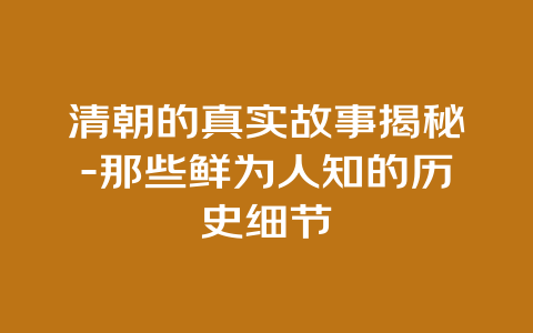 清朝的真实故事揭秘-那些鲜为人知的历史细节