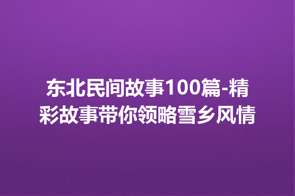 东北民间故事100篇-精彩故事带你领略雪乡风情