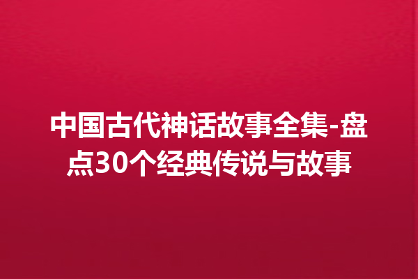 中国古代神话故事全集-盘点30个经典传说与故事