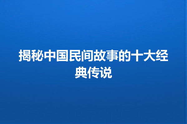 揭秘中国民间故事的十大经典传说