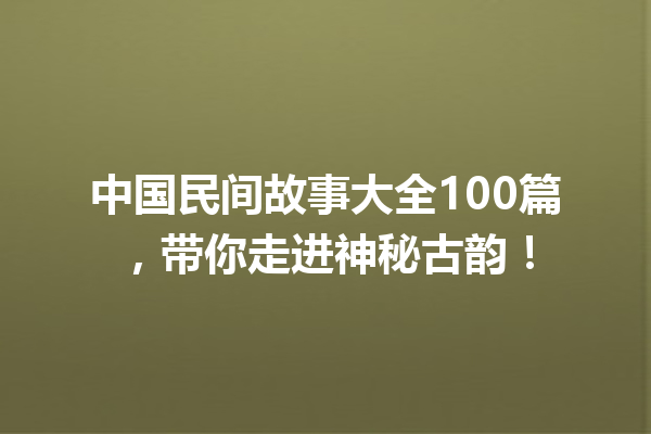 中国民间故事大全100篇，带你走进神秘古韵！