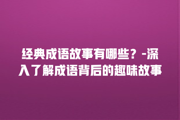 经典成语故事有哪些？-深入了解成语背后的趣味故事