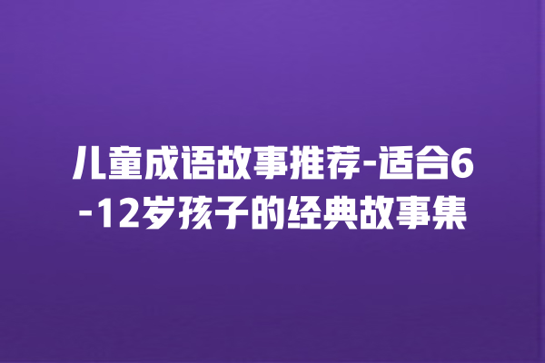 儿童成语故事推荐-适合6-12岁孩子的经典故事集