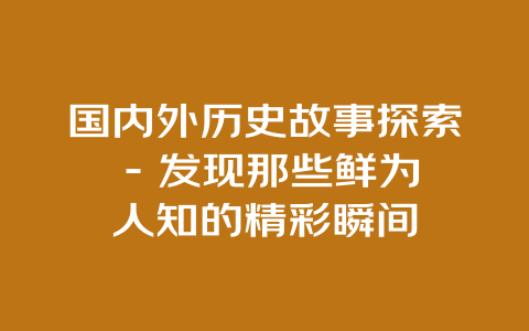 国内外历史故事探索 – 发现那些鲜为人知的精彩瞬间