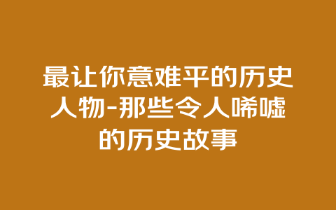 最让你意难平的历史人物-那些令人唏嘘的历史故事