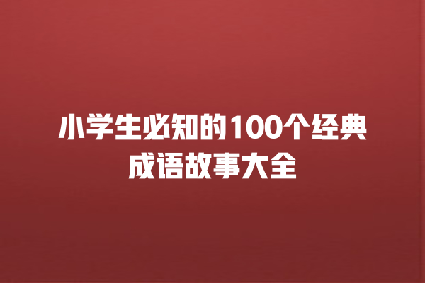 小学生必知的100个经典成语故事大全