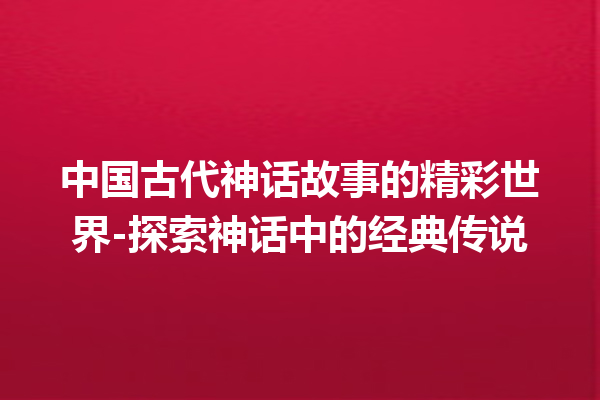 中国古代神话故事的精彩世界-探索神话中的经典传说