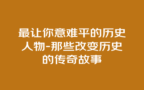 最让你意难平的历史人物-那些改变历史的传奇故事