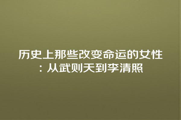 历史上那些改变命运的女性：从武则天到李清照