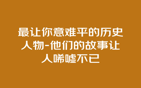 最让你意难平的历史人物-他们的故事让人唏嘘不已