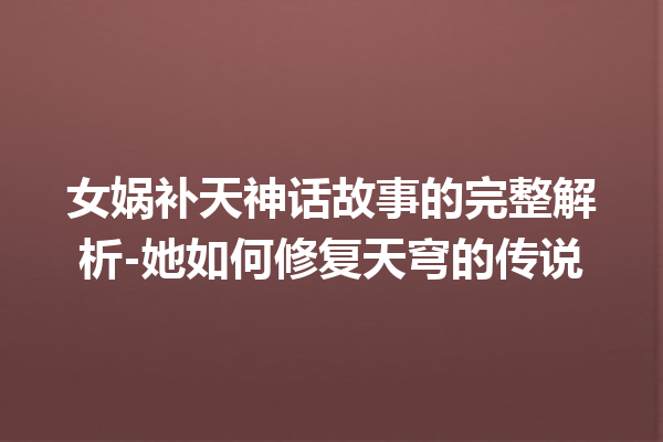 女娲补天神话故事的完整解析-她如何修复天穹的传说