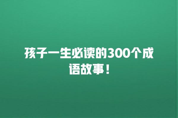 孩子一生必读的300个成语故事！