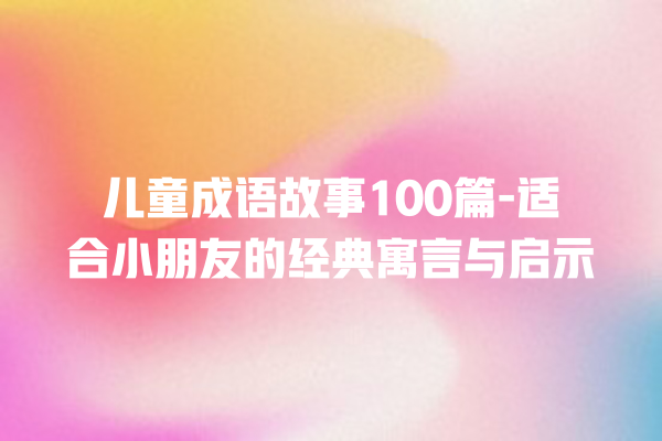 儿童成语故事100篇-适合小朋友的经典寓言与启示