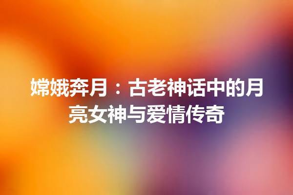 嫦娥奔月：古老神话中的月亮女神与爱情传奇