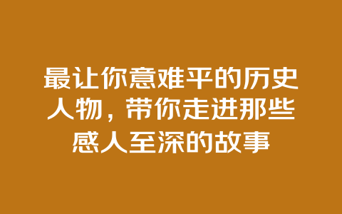 最让你意难平的历史人物，带你走进那些感人至深的故事