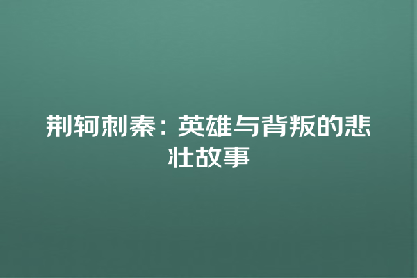 荆轲刺秦：英雄与背叛的悲壮故事