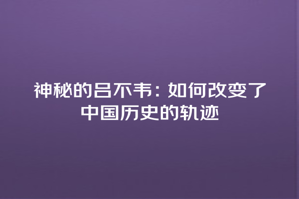 神秘的吕不韦：如何改变了中国历史的轨迹