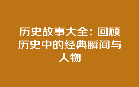 历史故事大全：回顾历史中的经典瞬间与人物