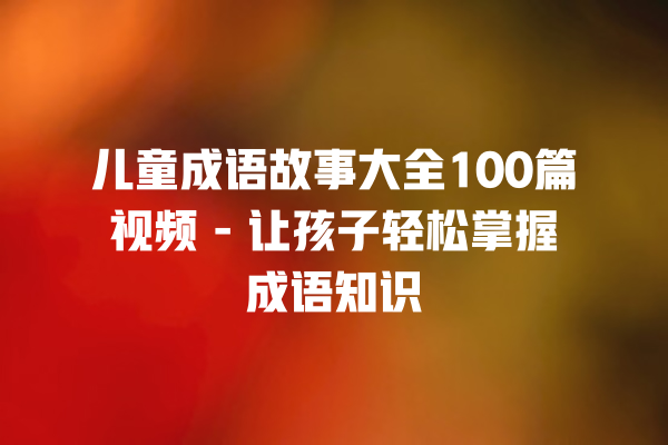 儿童成语故事大全100篇视频 – 让孩子轻松掌握成语知识