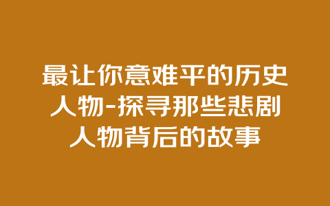 最让你意难平的历史人物-探寻那些悲剧人物背后的故事