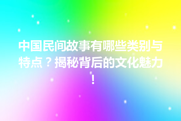 中国民间故事有哪些类别与特点？揭秘背后的文化魅力！