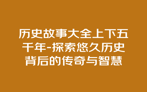 历史故事大全上下五千年-探索悠久历史背后的传奇与智慧