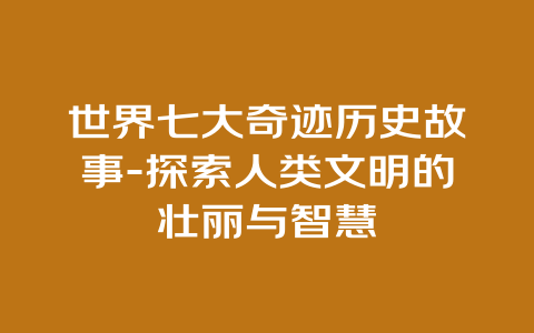 世界七大奇迹历史故事-探索人类文明的壮丽与智慧