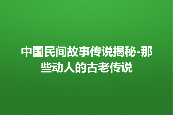 中国民间故事传说揭秘-那些动人的古老传说