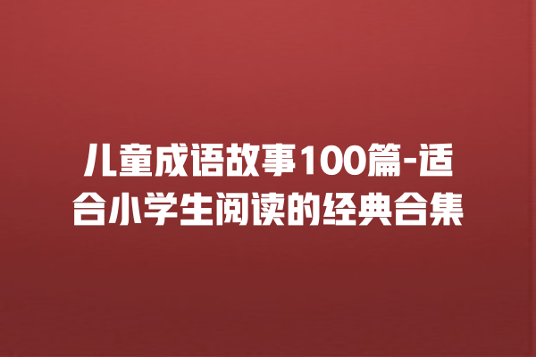 儿童成语故事100篇-适合小学生阅读的经典合集