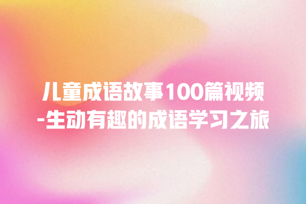 儿童成语故事100篇视频-生动有趣的成语学习之旅