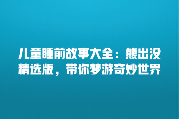 儿童睡前故事大全：熊出没精选版，带你梦游奇妙世界