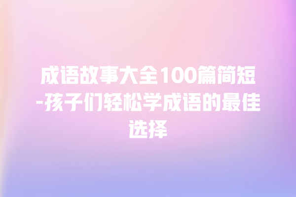 成语故事大全100篇简短-孩子们轻松学成语的最佳选择