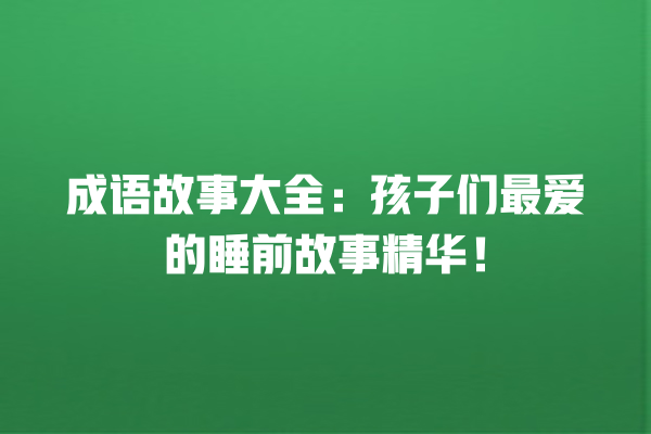 成语故事大全：孩子们最爱的睡前故事精华！