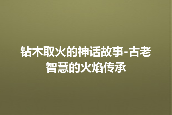 钻木取火的神话故事-古老智慧的火焰传承