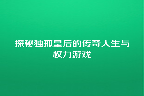 探秘独孤皇后的传奇人生与权力游戏