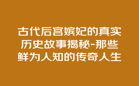 古代后宫嫔妃的真实历史故事揭秘-那些鲜为人知的传奇人生