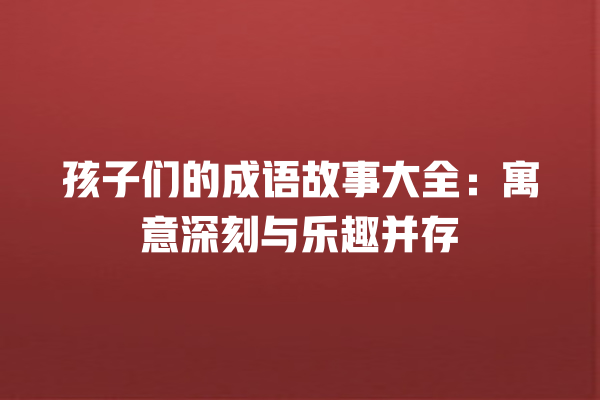 孩子们的成语故事大全：寓意深刻与乐趣并存