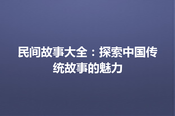 民间故事大全：探索中国传统故事的魅力