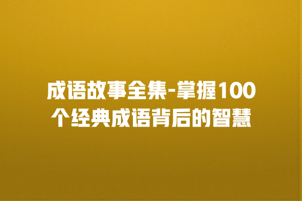 成语故事全集-掌握100个经典成语背后的智慧