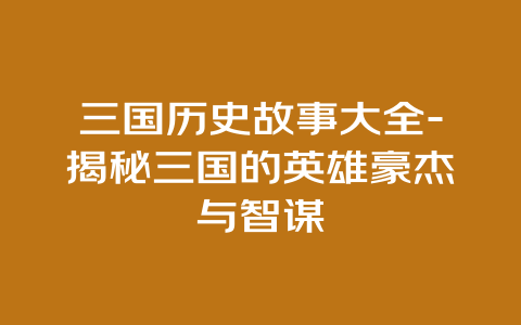 三国历史故事大全-揭秘三国的英雄豪杰与智谋