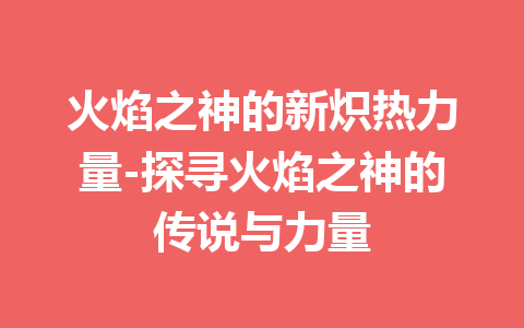 火焰之神的新炽热力量-探寻火焰之神的传说与力量