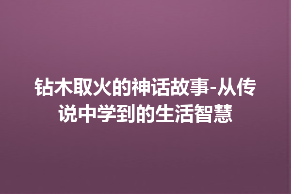 钻木取火的神话故事-从传说中学到的生活智慧