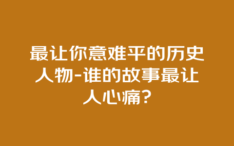 最让你意难平的历史人物-谁的故事最让人心痛？