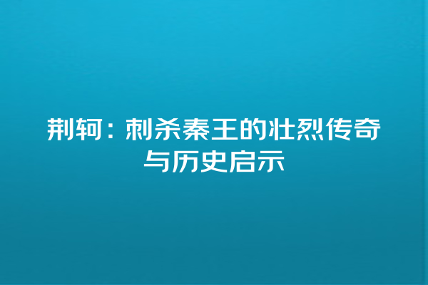 荆轲：刺杀秦王的壮烈传奇与历史启示