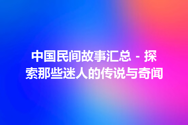 中国民间故事汇总 – 探索那些迷人的传说与奇闻