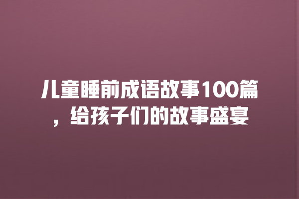 儿童睡前成语故事100篇，给孩子们的故事盛宴